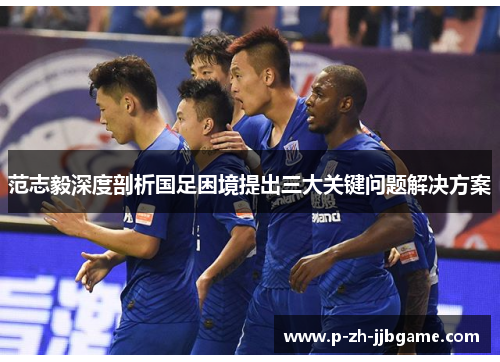 范志毅深度剖析国足困境提出三大关键问题解决方案