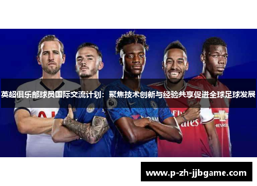 英超俱乐部球员国际交流计划：聚焦技术创新与经验共享促进全球足球发展