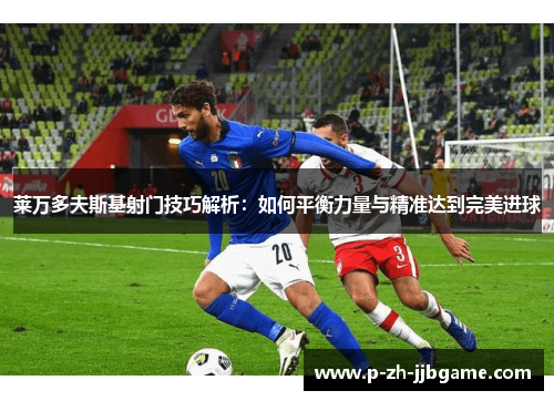 莱万多夫斯基射门技巧解析：如何平衡力量与精准达到完美进球