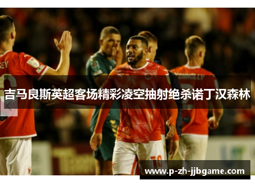 吉马良斯英超客场精彩凌空抽射绝杀诺丁汉森林